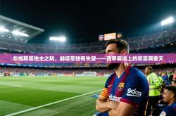 华维斯塔地主之利，赫塔菲独有失望——西甲赛场上的悲喜两重天