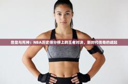 詹皇与死神：NBA历史得分榜上的王者对决，新时代传奇的崛起